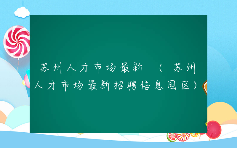 苏州人才市场最新 (苏州人才市场最新招聘信息园区)